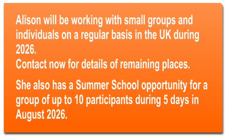 Alison will be working with small groups and individuals on a regular basis in the UK during 2026.  Contact now for details of remaining places. She also has a Summer School opportunity for a group of up to 10 participants during 5 days in August 2026.